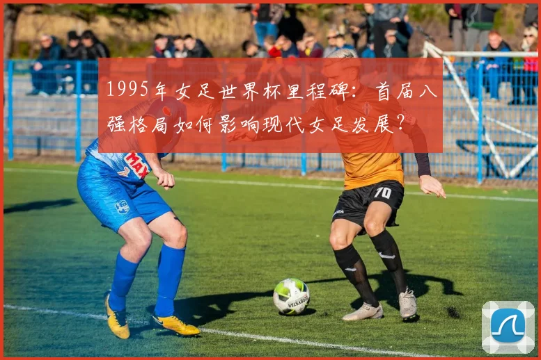 1995年女足世界杯里程碑：首届八强格局如何影响现代女足发展？