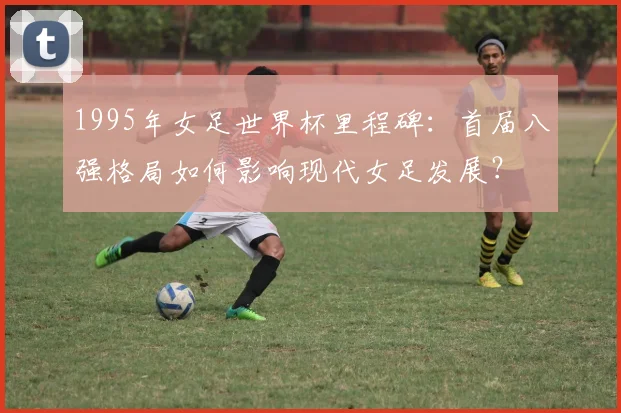 1995年女足世界杯里程碑：首届八强格局如何影响现代女足发展？