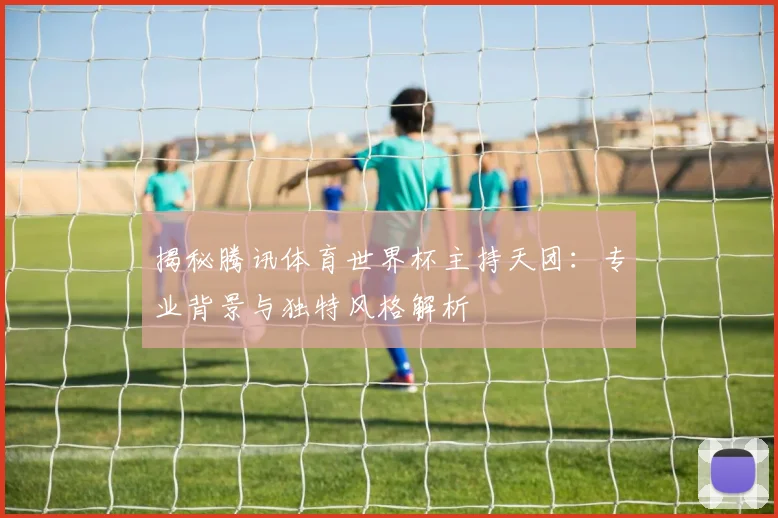 揭秘腾讯体育世界杯主持天团：专业背景与独特风格解析