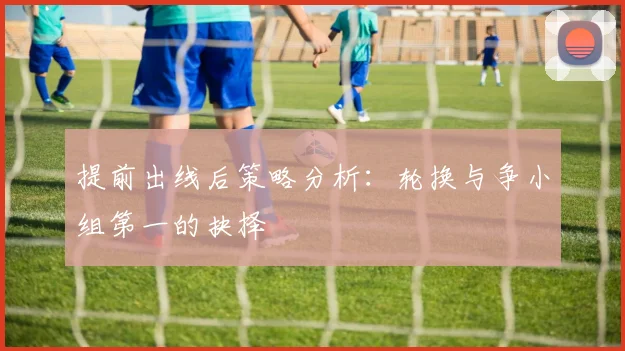 提前出线后策略分析：轮换与争小组第一的抉择