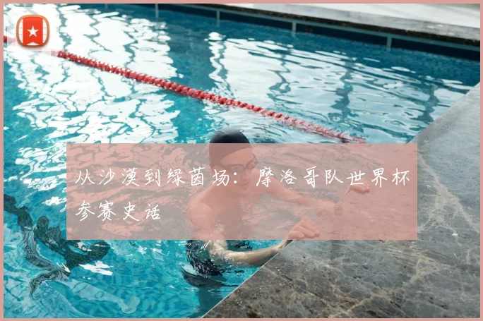 从沙漠到绿茵场：摩洛哥队世界杯参赛史话