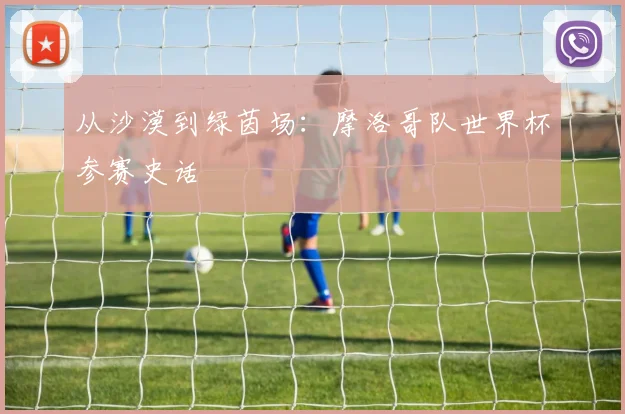 从沙漠到绿茵场：摩洛哥队世界杯参赛史话