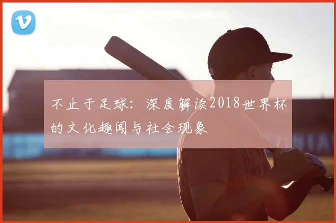 不止于足球：深度解读2018世界杯的文化趣闻与社会现象