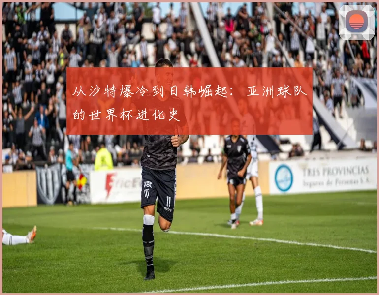从沙特爆冷到日韩崛起:亚洲球队的世界杯进化史