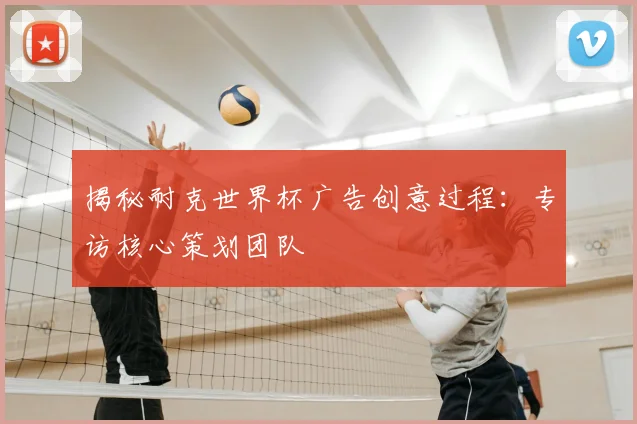揭秘耐克世界杯广告创意过程：专访核心策划团队