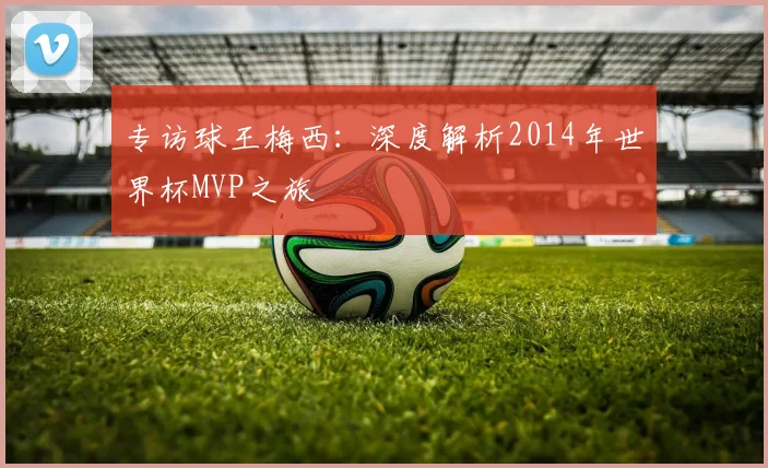 专访球王梅西：深度解析2014年世界杯MVP之旅